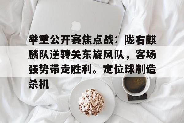 爱游戏体育-包含举重公开赛焦点战：陇右麒麟队逆转关东旋风队，客场强势带走胜利。定位球制造杀机的词条
