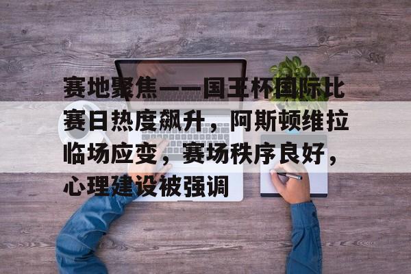 爱游戏APP-赛地聚焦——国王杯国际比赛日热度飙升，阿斯顿维拉临场应变，赛场秩序良好，心理建设被强调的简单介绍